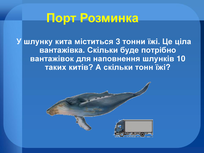 У шлунку кита міститься 3 тонни їжі. Це ціла вантажівка. Скільки буде потрібно вантажівок для наповнення шлунків 10 таких китів? А скільки тонн їжі?Порт Розминка