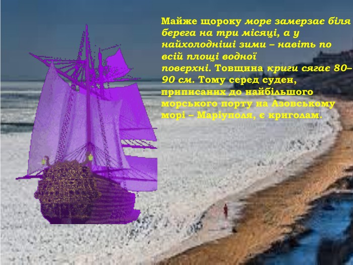 Майже щороку море замерзає біля берега на три місяці, а у найхолодніші зими – навіть по всій площі водної поверхні. Товщина криги сягає 80–90 см. Тому серед суден, приписаних до найбільшого морського порту на Азовському морі – Маріуполя, є криголам.