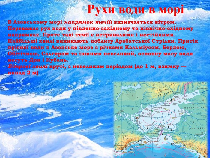 Рухи води в моріВ Азовському морі напрямок течій визначається вітром. Переважає рух води у південно-західному та північно-східному напрямках. Проте такі течії є нетривалими і нестійкими. Найбільші хвилі виникають поблизу Арабатської Стрілки. Притік прісної води в Азовське море з річками Кальміусом, Бердою, Обітічною, Салгиром та іншими невеликий, основну масу води несуть Дон і Кубань. Вітрові хвилі круті, з невеликим періодом (до 1 м, взимку — понад 2 м)