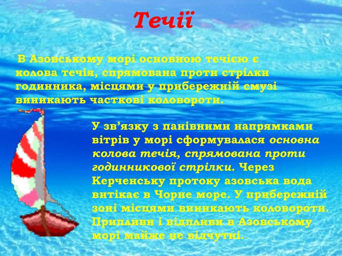 Течії В Азовському морі основною течією є колова течія, спрямована проти стрілки годинника, місцями у прибережній смузі виникають часткові коловороти. У зв’язку з панівними напрямками вітрів у морі сформувалася основна колова течія, спрямована проти годинникової стрілки. Через Керченську протоку азовська вода витікає в Чорне море. У прибережній зоні місцями виникають коловороти. Припливи і відпливи в Азовському морі майже не відчутні. 