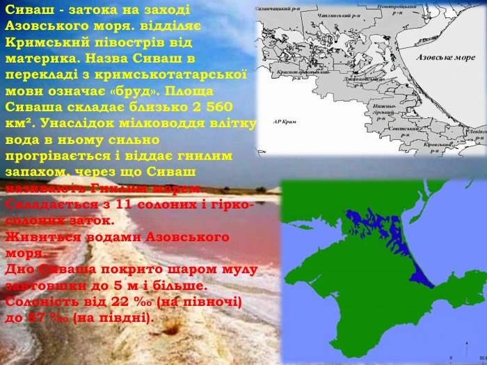 Сиваш - затока на заході Азовського моря. відділяє Кримський півострів від материка. Назва Сиваш в перекладі з кримськотатарської мови означає «бруд». Площа Сиваша складає близько 2 560 км². Унаслідок мілководдя влітку вода в ньому сильно прогрівається і віддає гнилим запахом, через що Сиваш називають Гнилим морем. Складається з 11 солоних і гірко-солоних заток. Живиться водами Азовського моря. Дно Сиваша покрито шаром мулу завтовшки до 5 м і більше. Солоність від 22 ‰ (на півночі) до 87 ‰ (на півдні).