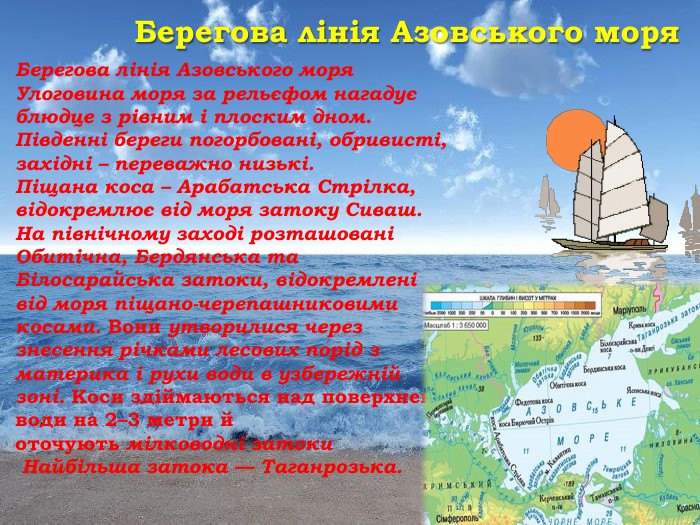 Берегова лінія Азовського моря. Берегова лінія Азовського моря Улоговина моря за рельєфом нагадує блюдце з рівним і плоским дном. Південні береги погорбовані, обривисті, західні – переважно низькі. Піщана коса – Арабатська Стрілка, відокремлює від моря затоку Сиваш. На північному заході розташовані Обитічна, Бердянська та Білосарайська затоки, відокремлені від моря піщано-черепашниковими косами. Вони утворилися через знесення річками лесових порід з материка і рухи води в узбережній зоні. Коси здіймаються над поверхнею води на 2–3 метри й оточують мілководні затоки Найбільша затока — Таганрозька. 