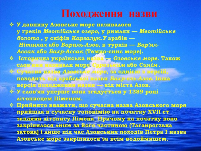 Походження назви. У давнину Азовське море називалося у греків Меотійське озеро, у римлян — Меотійське болото , у скіфів Каргалук. У арабів — Нітшлах або Бараль-Азов, в турків — Бар'ял-Ассак або Бахр-Ассак (Темно-синє море). Історична українська назва — Озовське море. Також слов'яни називали море Сурозьким або Синім.. Сучасна назва Азовське море, за однією з версій, походить від арабської назви Бахр-ель-Азов. Інша версія походження назви — від міста Азов. У слов'ян уперше вона згадується у 1389 році літописцем Піменом. Прийнято вважати, що сучасна назва Азовського моря прийшла в сучасну топонімію на початку XVII ст завдяки літопису Пімена. Причому на початку воно закріпилося лише за його частиною (Таганрогзька затока) і лише під час Азовських походів Петра I назва Азовське море закріпилося за всім водоймищем.