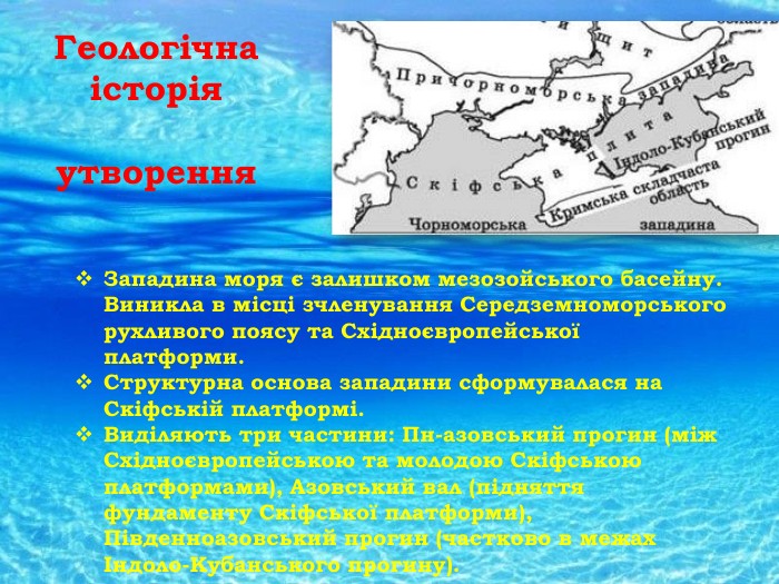Геологічна історія утворення. Западина моря є залишком мезозойського басейну. Виникла в місці зчленування Середземноморського рухливого поясу та Східноєвропейської платформи. Структурна основа западини сформувалася на Скіфській платформі. Виділяють три частини: Пн-азовський прогин (між Східноєвропейською та молодою Скіфською платформами), Азовський вал (підняття фундаменту Скіфської платформи), Південноазовський прогин (частково в межах Індоло-Кубанського прогину). 