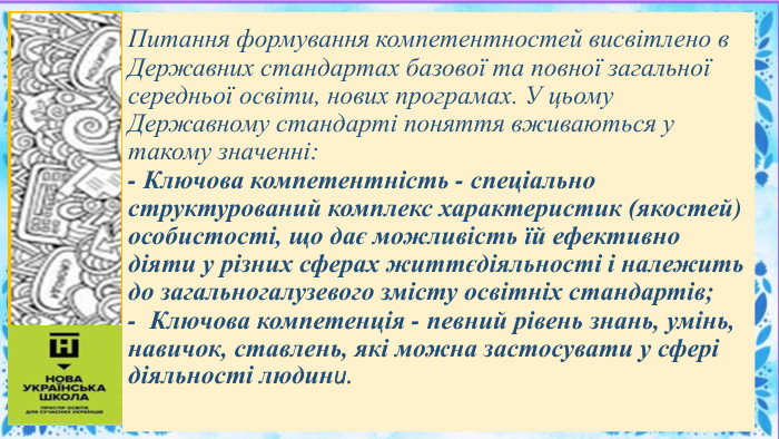 Питання формування компетентностей висвітлено в Державних стандартах базової та повної загальної середньої освіти, нових програмах. У цьому Державному стандарті поняття вживаються у такому значенні:- Ключова компетентність - спеціально структурований комплекс характеристик (якостей) особистості, що дає можливість їй ефективно діяти у різних сферах життєдіяльності і належить до загальногалузевого змісту освітніх стандартів;- Ключова компетенція - певний рівень знань, умінь, навичок, ставлень, які можна застосувати у сфері діяльності людини.