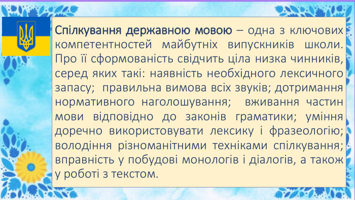 Спілкування державною мовою – одна з ключових компетентностей майбутніх випускників школи. Про її сформованість свідчить ціла низка чинників, серед яких такі: наявність необхідного лексичного запасу; правильна вимова всіх звуків; дотримання нормативного наголошування; вживання частин мови відповідно до законів граматики; уміння доречно використовувати лексику і фразеологію; володіння різноманітними техніками спілкування; вправність у побудові монологів і діалогів, а також у роботі з текстом.