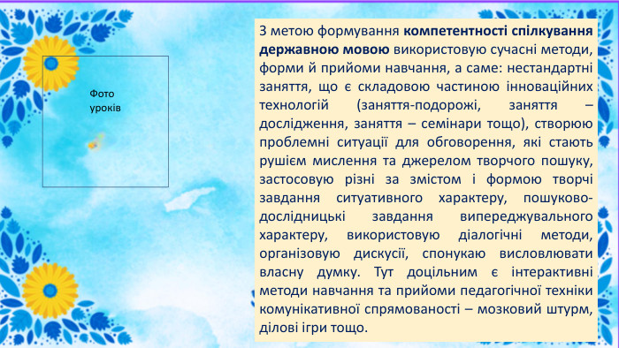 З метою формування компетентності спілкування державною мовою використовую сучасні методи, форми й прийоми навчання, а саме: нестандартні заняття, що є складовою частиною інноваційних технологій (заняття-подорожі, заняття – дослідження, заняття – семінари тощо), створюю проблемні ситуації для обговорення, які стають рушієм мислення та джерелом творчого пошуку, застосовую різні за змістом і формою творчі завдання ситуативного характеру, пошуково-дослідницькі завдання випереджувального характеру, використовую діалогічні методи, організовую дискусії, спонукаю висловлювати власну думку. Тут доцільним є інтерактивні методи навчання та прийоми педагогічної техніки комунікативної спрямованості – мозковий штурм, ділові ігри тощо. Фото уроків