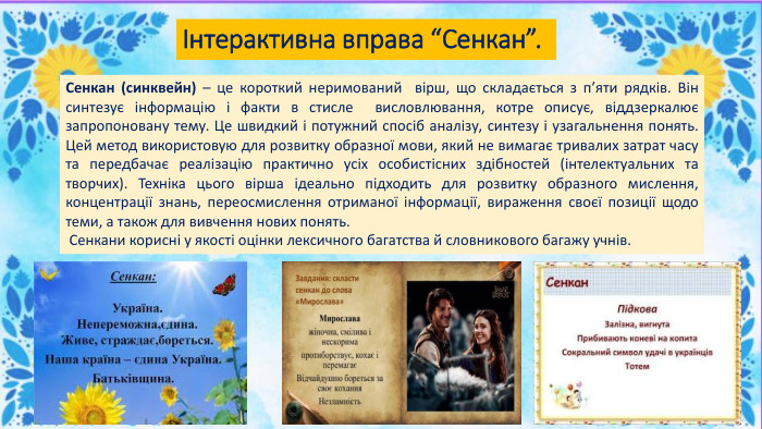 Інтерактивна вправа “Сенкан”. Сенкан (синквейн) – це короткий неримований вірш, що складається з п’яти рядків. Він синтезує інформацію і факти в стисле висловлювання, котре описує, віддзеркалює запропоновану тему. Це швидкий і потужний спосіб аналізу, синтезу і узагальнення понять. Цей метод використовую для розвитку образної мови, який не вимагає тривалих затрат часу та передбачає реалізацію практично усіх особистісних здібностей (інтелектуальних та творчих). Техніка цього вірша ідеально підходить для розвитку образного мислення, концентрації знань, переосмислення отриманої інформації, вираження своєї позиції щодо теми, а також для вивчення нових понять. Сенкани корисні у якості оцінки лексичного багатства й словникового багажу учнів. 