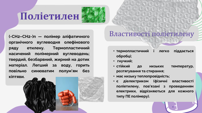 Поліетилен. Властивості поліетиленутермопластичний і легко піддається обробці; гнучкий;стійкий до низьких температур, розтягування та стирання;має низьку теплопровідність;є діелектриком (фізичні властивості поліетилену, пов’язані з проведенням електрики, відрізняються для кожного типу ПЕ полімеру).(-СН2–СН2-)n — полімер аліфатичного органічного вуглеводня олефінового ряду етилену. Термопластичний насичений полімерний вуглеводень; твердий, безбарвний, жирний на дотик матеріал. Легший за воду, горить повільно синюватим полум'ям без кіптяви. 