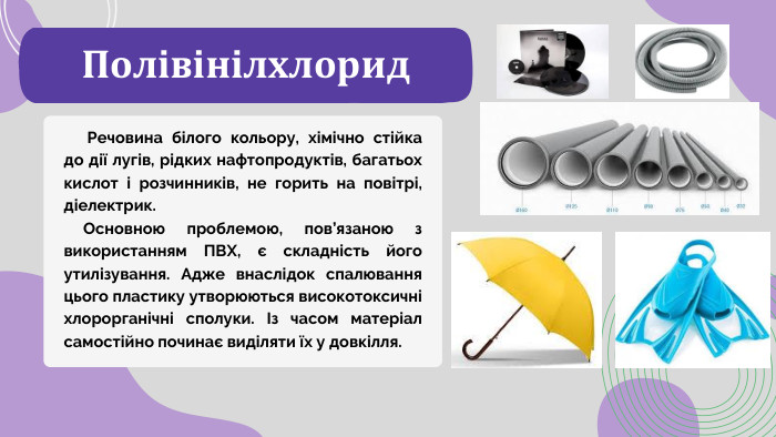 Полівінілхлорид Речовина білого кольору, хімічно стійка до дії лугів, рідких нафтопродуктів, багатьох кислот і розчинників, не горить на повітрі, діелектрик. Основною проблемою, пов’язаною з використанням ПВХ, є складність його утилізування. Адже внаслідок спалювання цього пластику утворюються високотоксичні хлорорганічні сполуки. Із часом матеріал самостійно починає виділяти їх у довкілля.