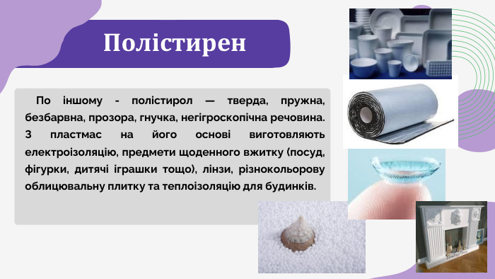 Полістирен По іншому - полістирол — тверда, пружна, безбарвна, прозора, гнучка, негігроскопічна речовина. З пластмас на його основі виготовляють електроізоляцію, предмети щоденного вжитку (посуд, фігурки, дитячі іграшки тощо), лінзи, різнокольорову облицювальну плитку та теплоізоляцію для будинків.