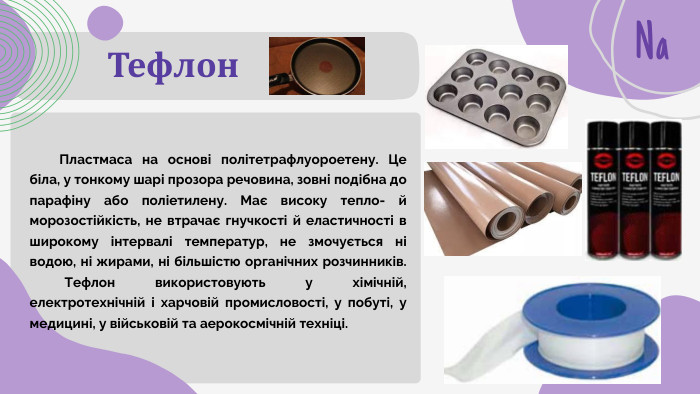 Тефлон. Na Пластмаса на основі політетрафлуороетену. Це біла, у тонкому шарі прозора речовина, зовні подібна до парафіну або поліетилену. Має високу тепло- й морозостійкість, не втрачає гнучкості й еластичності в широкому інтервалі температур, не змочується ні водою, ні жирами, ні більшістю органічних розчинників. Тефлон використовують у хімічній, електротехнічній і харчовій промисловості, у побуті, у медицині, у військовій та аерокосмічній техніці.