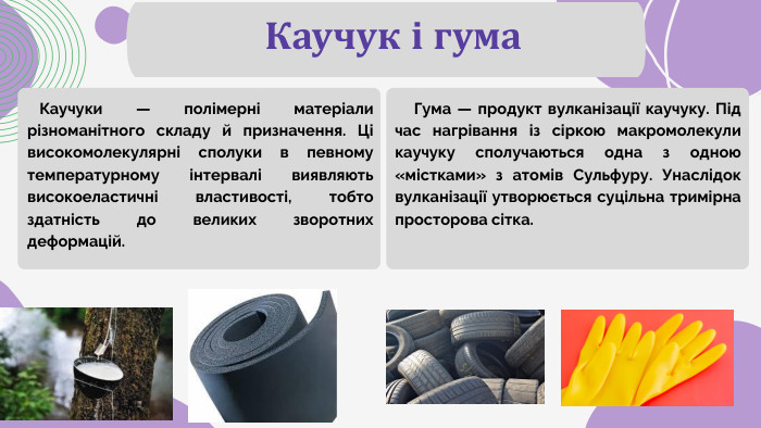 Каучук і гума Каучуки — полімерні матеріали різноманітного складу й призначення. Ці високомолекулярні сполуки в певному температурному інтервалі виявляють високоеластичні властивості, тобто здатність до великих зворотних деформацій. Гума — продукт вулканізації каучуку. Під час нагрівання із сіркою макромолекули каучуку сполучаються одна з одною «містками» з атомів Сульфуру. Унаслідок вулканізації утворюється суцільна тримірна просторова сітка.
