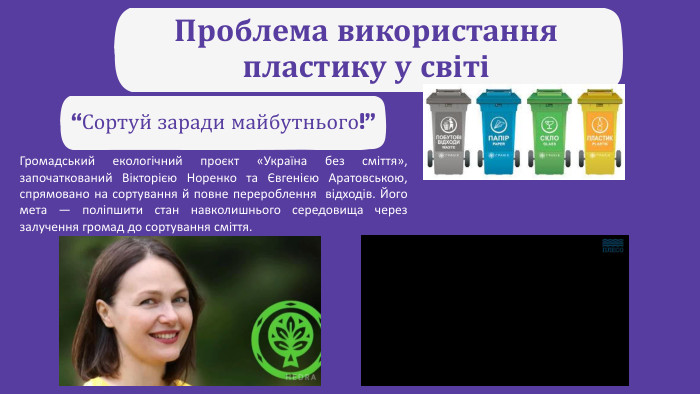 Проблема використання пластику у світі “Сортуй заради майбутнього!”Громадський екологічний проєкт «Україна без сміття», започаткований Вікторією Норенко та Євгенією Аратовською, спрямовано на сортування й повне перероблення відходів. Його мета — поліпшити стан навколишнього середовища через залучення громад до сортування сміття.