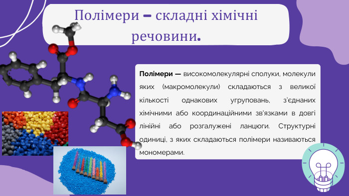 Полімери – складні хімічні речовини. Полімери — високомолекулярні сполуки, молекули яких (макромолекули) складаються з великої кількості однакових угруповань, з’єднаних хімічними або координаційними зв'язками в довгі лінійні або розгалужені ланцюги. Структурні одиниці, з яких складаються полімери називаються мономерами.