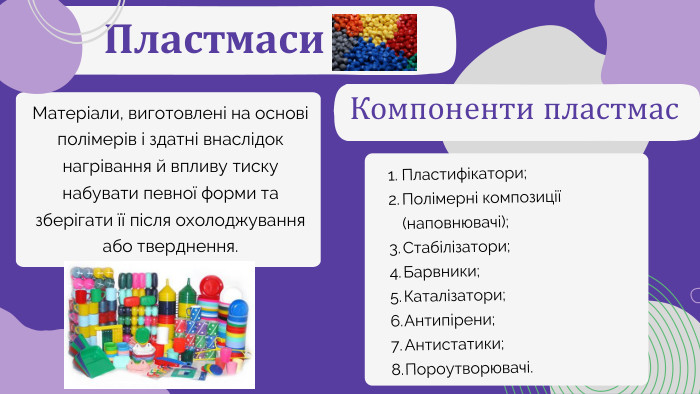 Пластмаси. Матеріали, виготовлені на основі полімерів і здатні внаслідок нагрівання й впливу тиску набувати певної форми та зберігати її після охолоджування або тверднення. Компоненти пластмас. Пластифікатори;Полімерні композиції (наповнювачі);Стабілізатори;Барвники;Каталізатори;Антипірени;Антистатики;Пороутворювачі.