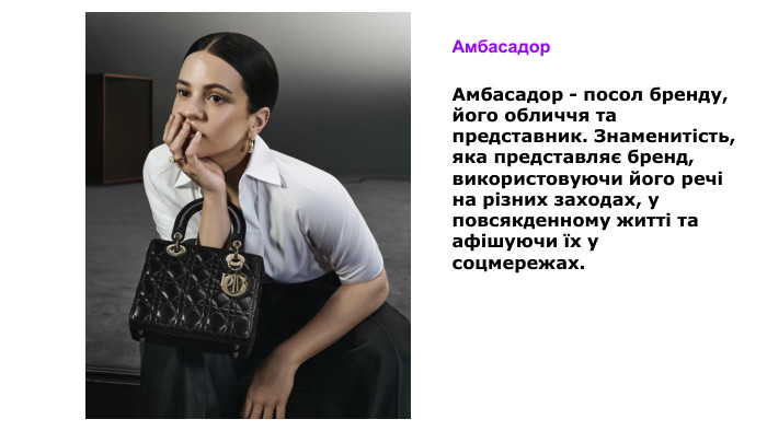 Амбасадор Амбасадор - посол бренду, його обличчя та представник. Знаменитість, яка представляє бренд, використовуючи його речі на різних заходах, у повсякденному житті та афішуючи їх у соцмережах.