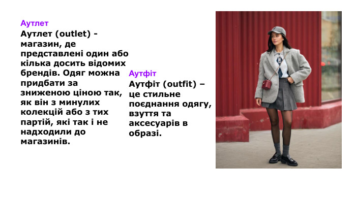 Аутлет Аутлет (outlet) - магазин, де представлені один або кілька досить відомих брендів. Одяг можна придбати за зниженою ціною так, як він з минулих колекцій або з тих партій, які так і не надходили до магазинів. Аутфіт Аутфіт (outfit) – це стильне поєднання одягу, взуття та аксесуарів в образі.
