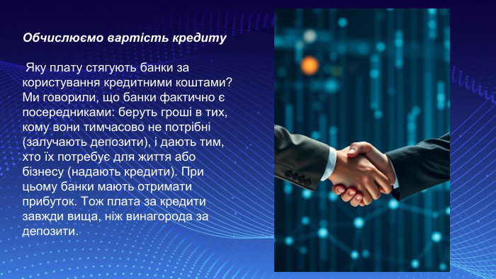 Обчислюємо вартість кредиту Яку плату стягують банки за користування кредитними коштами? Ми говорили, що банки фактично є посередниками: беруть гроші в тих, кому вони тимчасово не потрібні (залучають депозити), і дають тим, хто їх потребує для життя або бізнесу (надають кредити). При цьому банки мають отримати прибуток. Тож плата за кредити завжди вища, ніж винагорода за депозити.