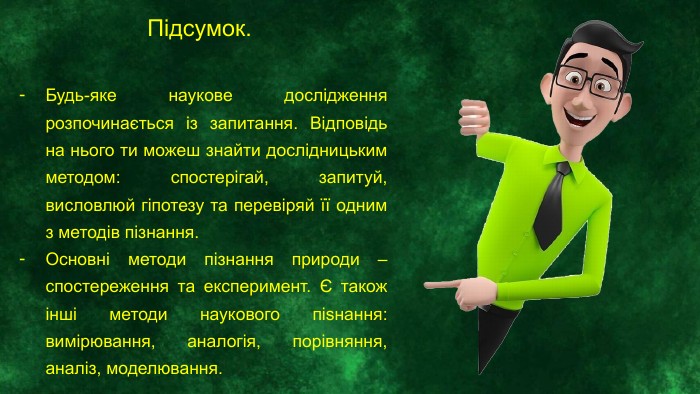 Підсумок. Будь-яке наукове дослідження розпочинається із запитання. Відповідь на нього ти можеш знайти дослідницьким методом: спостерігай, запитуй, висловлюй гіпотезу та перевіряй її одним з методів пізнання. Основні методи пізнання природи – спостереження та експеримент. Є також інші методи наукового піѕнання: вимірювання, аналогія, порівняння, аналіз, моделювання.