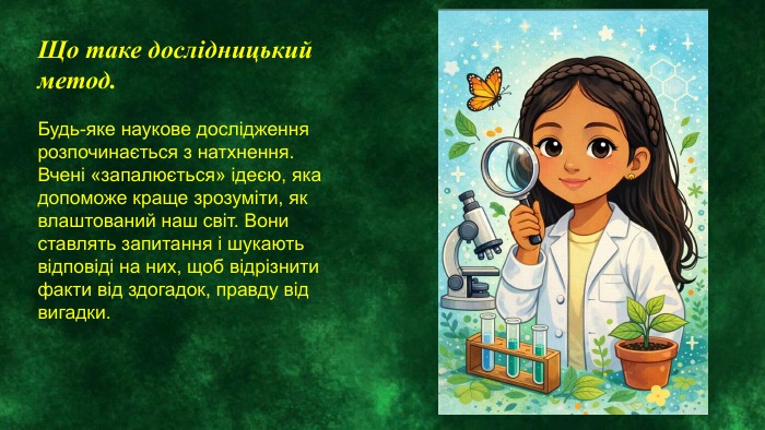 Що таке дослідницький метод. Будь-яке наукове дослідження розпочинається з натхнення. Вчені «запалюється» ідеєю, яка допоможе краще зрозуміти, як влаштований наш світ. Вони ставлять запитання і шукають відповіді на них, щоб відрізнити факти від здогадок, правду від вигадки. 