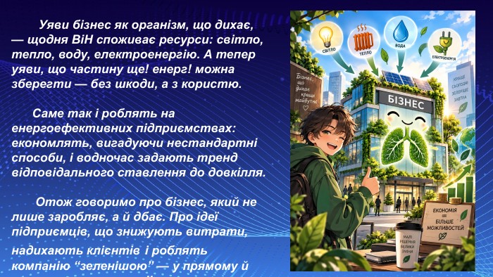  Уяви бізнес як організм, що дихає, — щодня Bi. H споживає ресурси: світло, тепло, воду, електроенергію. А тепер уяви, що частину ще! енерг! можна зберегти — без шкоди, а з користю. Саме так і роблять на енергоефективних підприємствах: економлять, вигадуючи нестандартні способи, і водночас задають тренд відповідального ставлення до довкілля. Отож говоримо про бізнес, який нe лише заробляє, а й дбає. Про ідеї підприємців, що знижують витрати, надихають клієнтів і роблять компанію “зеленішою” — у прямому й переносному значеннi!. 
