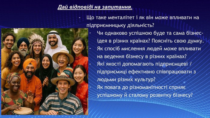 Дай відповіді на запитання. Що таке менталітет і як він може впливати на підприємницьку діяльність?Чи однаково успішною буде та сама бізнес-ідея в різних країнах? Поясніть свою думку. Як спосіб мислення людей може впливати на ведення бізнесу в різних країнах?Які якості допомагають підприємцеві / підприємиці ефективно співпрацювати з людьми різних культур?Як повага до різноманітності сприяє успішному й сталому розвитку бізнесу?