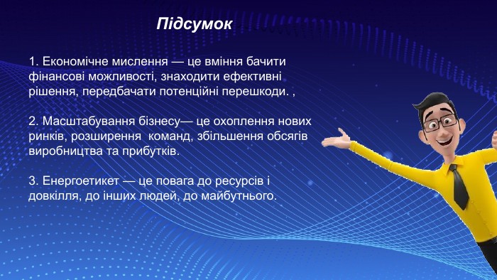 1. Економічне мислення — це вміння бачити фінансові можливості, знаходити ефективні рішення, передбачати потенційні перешкоди. ‚ 2. Масштабування бізнесу— це охоплення нових ринків, розширення команд, збільшення обсягів виробництва та прибутків. 3. Енергоетикет — це повага до ресурсів і довкілля, до інших людей, до майбутнього. Підсумок