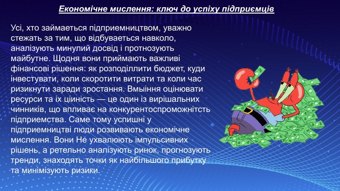 Економічне мислення: ключ дo ycnixy підприємців. Усі, хто займаеться підприемництвом, уважно стежать за тим, що відбуваеться навколо, аналізують минулий досвід і протнозують майбутне. Щодня вони приймають важливі фінансові рішення: як розподіллити бюджет, куди інвестувати, коли скоротити витрати та коли час ризикнути заради зростання. Вмыіння оцінювати ресурси та ix ціиність — це один із вирішальних чинників, що впливає на конкурентоспроможнітсть підприемства. Саме тому успишні у підприемництві люди розвивають економічне мислення. Вони He ухвалюють імпульсивних рішень, а ретельно аналізують ринок, прогнозують тренди, знаходять точки як найбільшого прибуткy та минімізують ризики. 