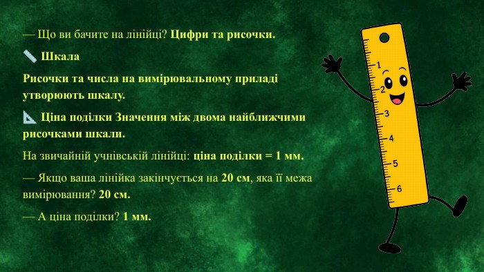 — Що ви бачите на лінійці? Цифри та рисочки.📏 Шкала. Рисочки та числа на вимірювальному приладі утворюють шкалу.📐 Ціна поділки Значення між двома найближчими рисочками шкали. На звичайній учнівській лінійці: ціна поділки = 1 мм.— Якщо ваша лінійка закінчується на 20 см, яка її межа вимірювання? 20 см.— А ціна поділки? 1 мм.