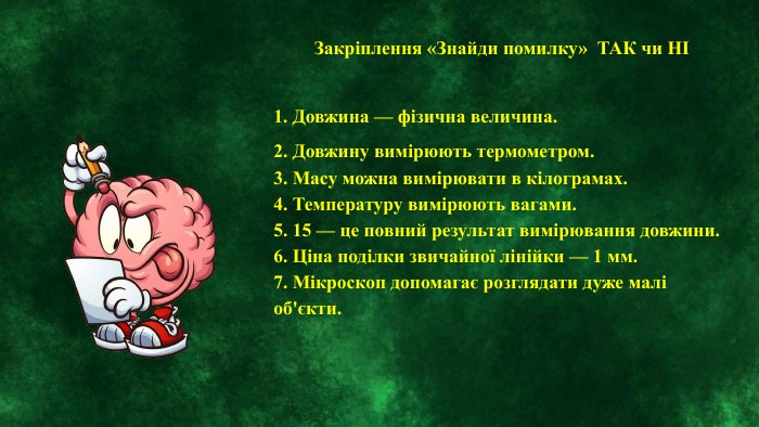 Закріплення «Знайди помилку» ТАК чи НІ1. Довжина — фізична величина.2. Довжину вимірюють термометром.3. Масу можна вимірювати в кілограмах.4. Температуру вимірюють вагами.5. 15 — це повний результат вимірювання довжини.6. Ціна поділки звичайної лінійки — 1 мм.7. Мікроскоп допомагає розглядати дуже малі об'єкти. 