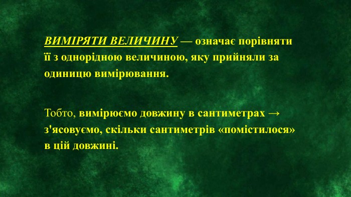 ВИМІРЯТИ ВЕЛИЧИНУ — означає порівняти її з однорідною величиною, яку прийняли за одиницю вимірювання. Тобто, вимірюємо довжину в сантиметрах → з'ясовуємо, скільки сантиметрів «помістилося» в цій довжині.