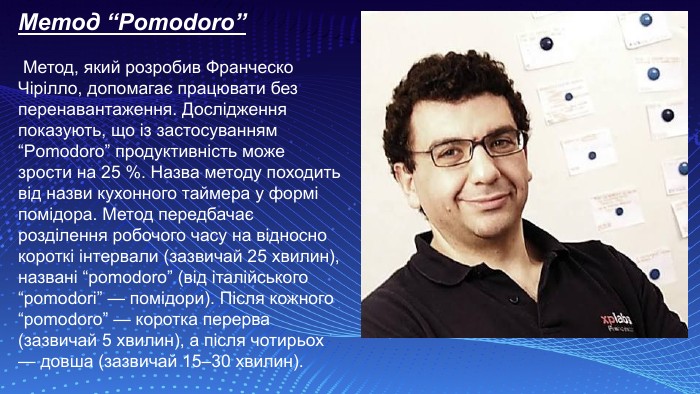 Метод “Pomodoro” Метод, який розробив Франческо Чірілло, допомагає працювати без перенавантаження. Дослідження показують, що із застосуванням “Pomodoro” продуктивність може зрости на 25 %. Назва методу походить від назви кухонного таймера у формі помідора. Метод передбачає розділення робочого часу на відносно короткі інтервали (зазвичай 25 хвилин), названі “pomodorо” (від італійського “pomodori” — помідори). Після кожного “pomodoro” — коротка перерва (зазвичай 5 хвилин), а після чотирьох — довша (зазвичай 15–30 хвилин). 