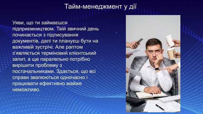 Тайм-менеджмент у дії Уяви, що ти займаєшся підприємництвом. Твій звичний день починається з підписування документів, далі ти плануєш бути на важливій зустрічі. Але раптом з’являється терміновий клієнтський запит, а ще паралельно потрібно вирішити проблему з постачальниками. Здається, що всі справи звалюються одночасно і працювати ефективно майже неможливо. 