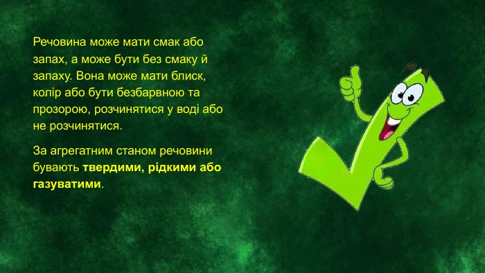 Речовина може мати смак або запах, а може бути без смаку й запаху. Вона може мати блиск, колір або бути безбарвною та прозорою, розчинятися у воді або не розчинятися. За агрегатним станом речовини бувають твердими, рідкими або газуватими.