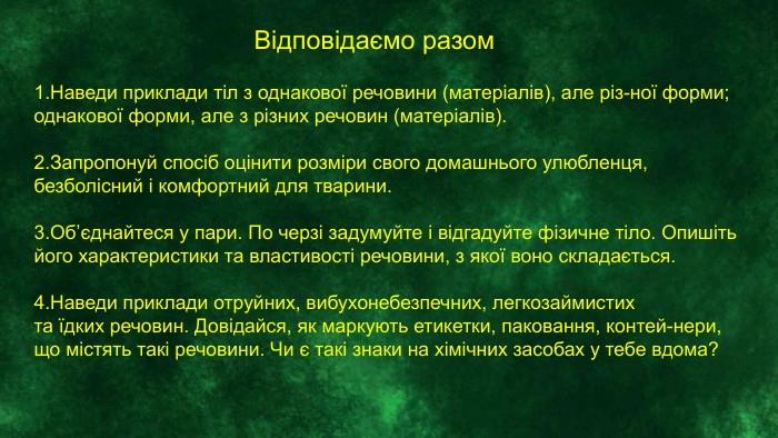 Відповідаємо разом1. Наведи приклади тіл з однакової речовини (матеріалів), але різ-ної форми; однакової форми, але з різних речовин (матеріалів).2. Запропонуй спосіб оцінити розміри свого домашнього улюбленця,безболісний і комфортний для тварини.3. Об’єднайтеся у пари. По черзі задумуйте і відгадуйте фізичне тіло. Опишіть його характеристики та властивості речовини, з якої воно складається.4. Наведи приклади отруйних, вибухонебезпечних, легкозаймистихта їдких речовин. Довідайся, як маркують етикетки, паковання, контей-нери, що містять такі речовини. Чи є такі знаки на хімічних засобах у тебе вдома? 
