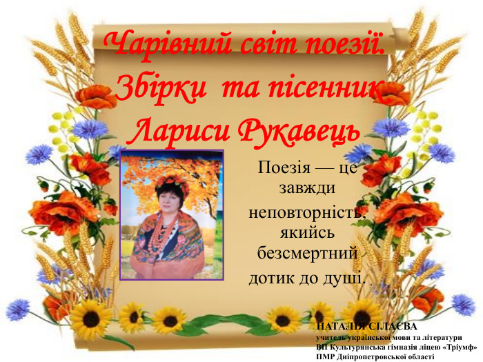 Чарівний світ поезії. Збірки та пісенник Лариси Рукавець. Поезія — це завжди неповторність,якийсь безсмертний дотик до душі. НАТАЛІЯ СІЛАЄВА учитель української мови та літератури ВП Культурянська гімназія ліцею «Тріумф» ПМР Дніпропетровської області 