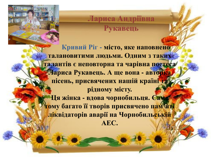 Лариса Андріївна Рукавець Кривий Ріг - місто, яке наповнено талановитими людьми. Одним з таких талантів є неповторна та чарівна поетеса Лариса Рукавець. А ще вона - авторка пісень, присвячених нашій країні та рідному місту. Ця жінка - вдова чорнобильця. Саме тому багато її творів присвячено пам’яті ліквідаторів аварії на Чорнобильській АЕС. 