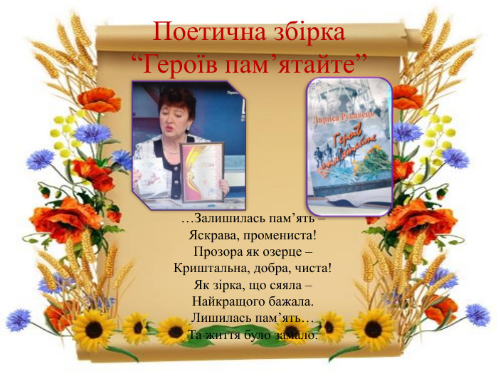 Поетична збірка “Героїв пам’ятайте”…Залишилась пам’ять –Яскрава, промениста!Прозора як озерце –Криштальна, добра, чиста!Як зірка, що сяяла – Найкращого бажала. Лишилась пам’ять…Та життя було замало.