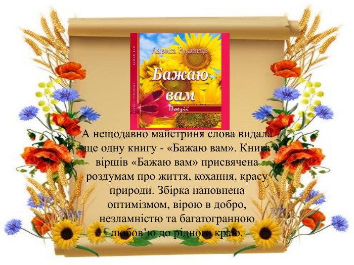 А нещодавно майстриня слова видала ще одну книгу - «Бажаю вам». Книга віршів «Бажаю вам» присвячена роздумам про життя, кохання, красу природи. Збірка наповнена оптимізмом, вірою в добро, незламністю та багатогранною любов’ю до рідного краю.