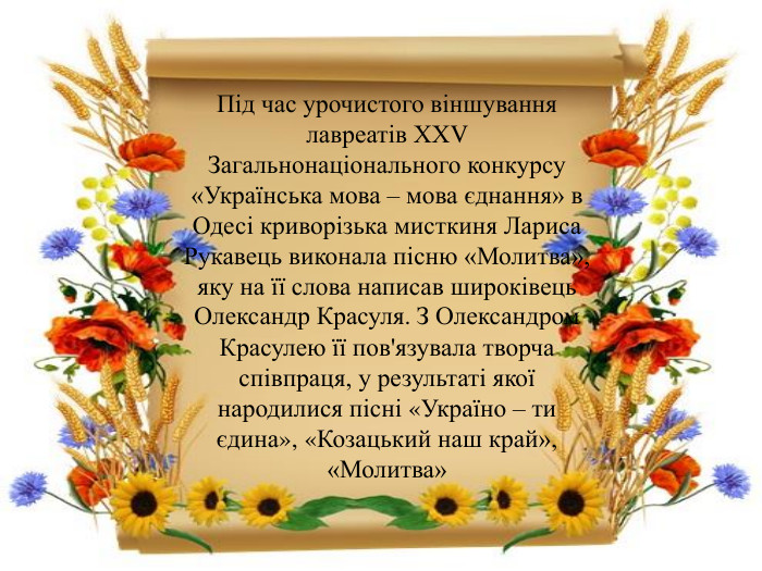 Під час урочистого віншування лавреатів ХХV Загальнонаціонального конкурсу «Українська мова – мова єднання» в Одесі криворізька мисткиня Лариса Рукавець виконала пісню «Молитва», яку на її слова написав широківець Олександр Красуля. З Олександром Красулею її пов'язувала творча співпраця, у результаті якої народилися пісні «Україно – ти єдина», «Козацький наш край», «Молитва»