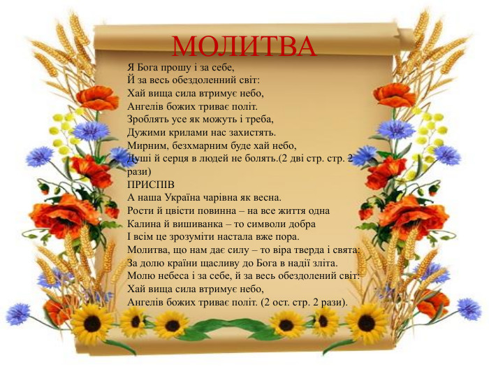 МОЛИТВАЯ Бога прошу і за себе,Й за весь обездоленний світ: Хай вища сила втримує небо,Ангелів божих триває політ. Зроблять усе як можуть і треба,Дужими крилами нас захистять. Мирним, безхмарним буде хай небо,Душі й серця в людей не болять.(2 дві стр. стр. 2 рази)ПРИСПІВА наша Україна чарівна як весна. Рости й цвісти повинна – на все життя одна Калина й вишиванка – то символи добраІ всім це зрозуміти настала вже пора. Молитва, що нам дає силу – то віра тверда і свята: За долю країни щасливу до Бога в надії зліта. Молю небеса і за себе, й за весь обездолений світ: Хай вища сила втримує небо, Ангелів божих триває політ. (2 ост. стр. 2 рази).