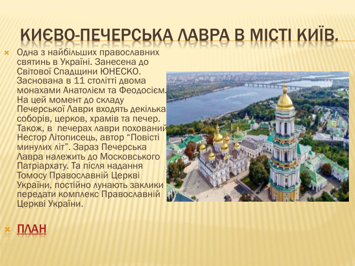  Києво-Печерська Лавра в місті Київ. Одна з найбільших православних святинь в Україні. Занесена до Світової Спадщини ЮНЕСКО. Заснована в 11 столітті двома монахами Анатолієм та Феодосієм. На цей момент до складу Печерської Лаври входять декілька соборів, церков, храмів та печер. Також, в печерах лаври похований Нестор Літописець, автор “Повісті минулих літ”. Зараз Печерська Лавра належить до Московського Патріархату. Та після надання Томосу Православній Церкві України, постійно лунають заклики передати комплекс Православній Церкві України.план