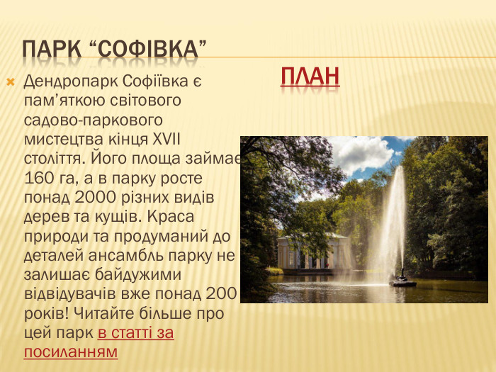 Парк “Софівка”Дендропарк Софіївка є пам’яткою світового садово-паркового мистецтва кінця XVII століття. Його площа займає 160 га, а в парку росте понад 2000 різних видів дерев та кущів. Краса природи та продуманий до деталей ансамбль парку не залишає байдужими відвідувачів вже понад 200 років! Читайте більше про цей парк в статті за посиланнямплан