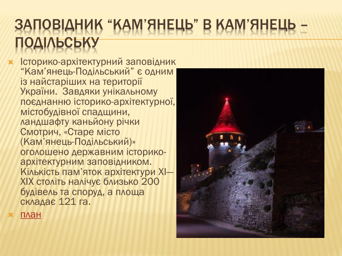 Заповідник “Кам’янець” в Кам’янець – ПодільськуІсторико-архітектурний заповідник “Кам’янець-Подільський” є одним із найстаріших на території України. Завдяки унікальному поєднанню історико-архітектурної, містобудівної спадщини, ландшафту каньйону річки Смотрич, «Старе місто (Кам’янець-Подільський)» оголошено державним історико-архітектурним заповідником. Кількість пам’яток архітектури XI—XIX століть налічує близько 200 будівель та споруд, а площа складає 121 га.план