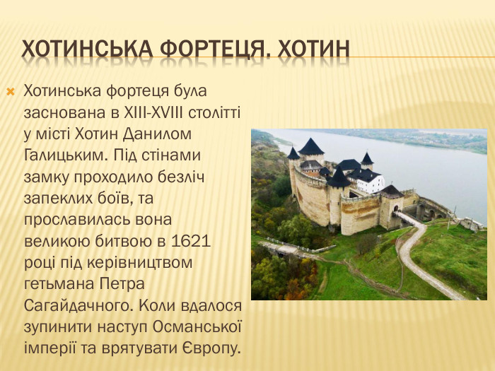 Хотинська фортеця. Хотин. Хотинська фортеця була заснована в XIII-XVIII столітті у місті Хотин Данилом Галицьким. Під стінами замку проходило безліч запеклих боїв, та прославилась вона великою битвою в 1621 році під керівництвом гетьмана Петра Сагайдачного. Коли вдалося зупинити наступ Османської імперії та врятувати Європу. 