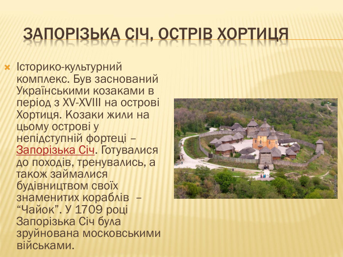  Запорізька Січ, Острів ХортицяІсторико-культурний комплекс. Був заснований Українськими козаками в період з XV-XVIII на острові Хортиця. Козаки жили на цьому острові у непідступній фортеці – Запорізька Січ. Готувалися до походів, тренувались, а також займалися будівництвом своїх знаменитих кораблів – “Чайок”. У 1709 році Запорізька Січ була зруйнована московськими військами.