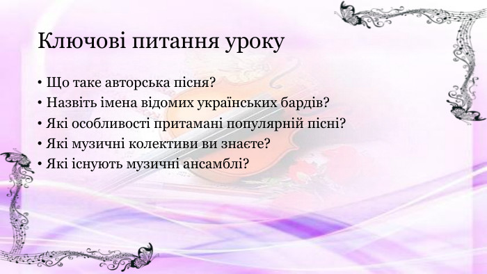 Ключові питання уроку. Що таке авторська пісня?Назвіть імена відомих українських бардів?Які особливості притамані популярній пісні?Які музичні колективи ви знаєте?Які існують музичні ансамблі?