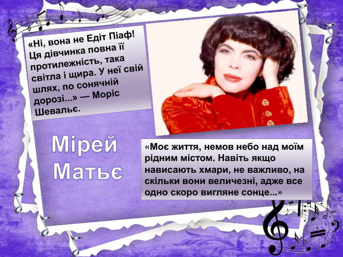 «Моє життя, немов небо над моїм рідним містом. Навіть якщо нависають хмари, не важливо, на скільки вони величезні, адже все одно скоро вигляне сонце...»«Ні, вона не Едіт Піаф! Ця дівчинка повна її протилежність, така світла і щира. У неї свій шлях, по сонячній дорозі...» — Моріс Шевальє. Мірей Матьє
