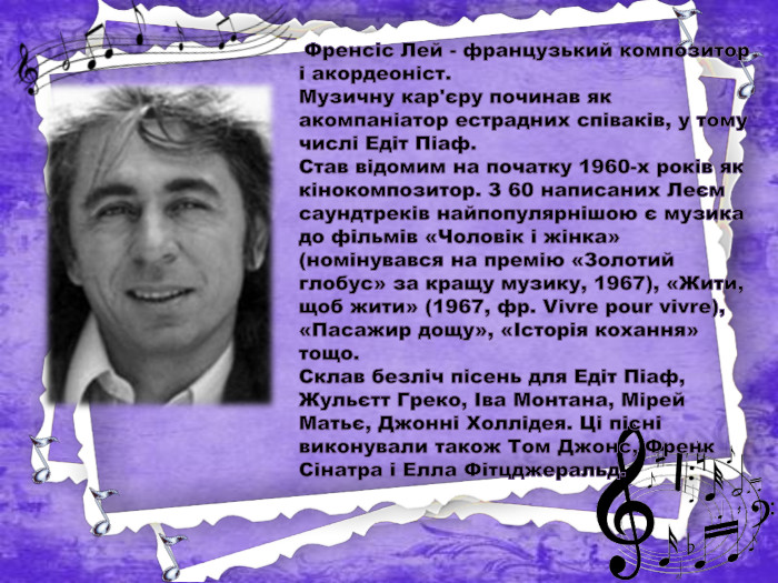  Френсіс Лей - французький композитор і акордеоніст. Музичну кар'єру починав як акомпаніатор естрадних співаків, у тому числі Едіт Піаф. Став відомим на початку 1960-х років як кінокомпозитор. З 60 написаних Леєм саундтреків найпопулярнішою є музика до фільмів «Чоловік і жінка» (номінувався на премію «Золотий глобус» за кращу музику, 1967), «Жити, щоб жити» (1967, фр. Vivre pour vivre), «Пасажир дощу», «Історія кохання» тощо. Склав безліч пісень для Едіт Піаф, Жульєтт Греко, Іва Монтана, Мірей Матьє, Джонні Холлідея. Ці пісні виконували також Том Джонс, Френк Сінатра і Елла Фітцджеральд.